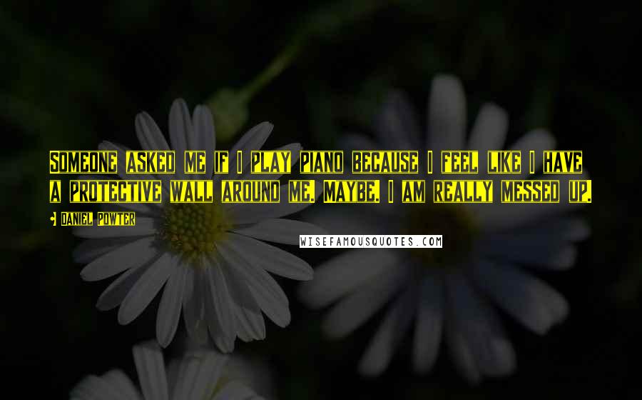 Daniel Powter Quotes: Someone asked me if I play piano because I feel like I have a protective wall around me. Maybe. I am really messed up.