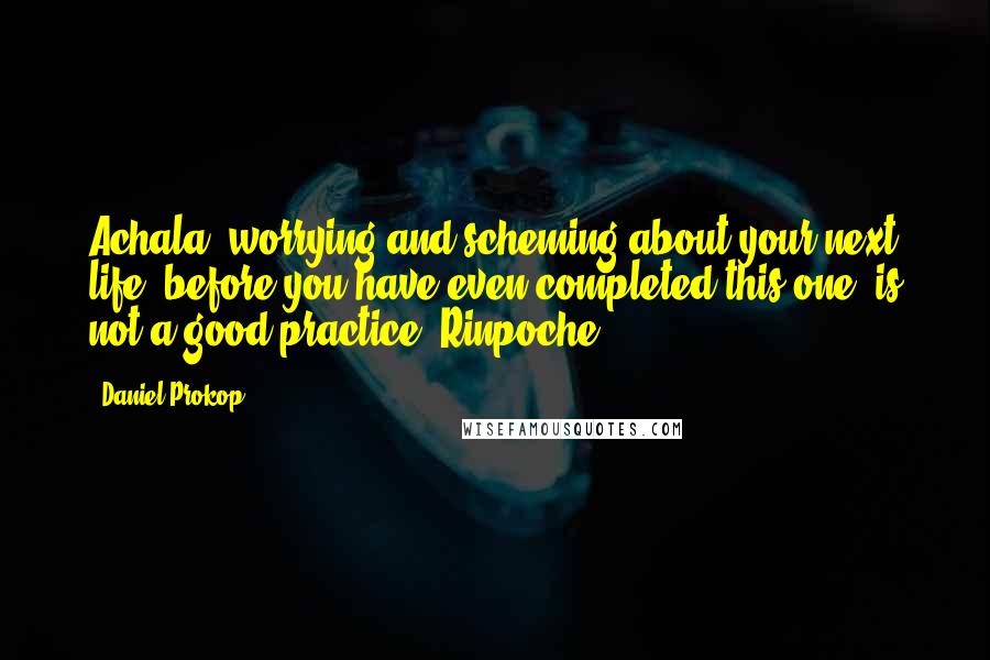 Daniel Prokop Quotes: Achala, worrying and scheming about your next life, before you have even completed this one, is not a good practice. Rinpoche