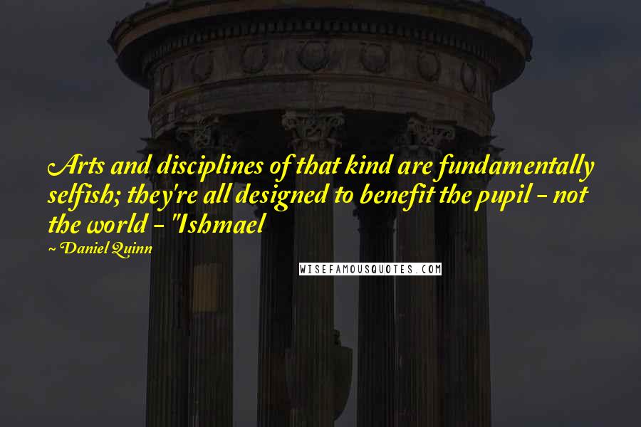 Daniel Quinn Quotes: Arts and disciplines of that kind are fundamentally selfish; they're all designed to benefit the pupil - not the world - "Ishmael
