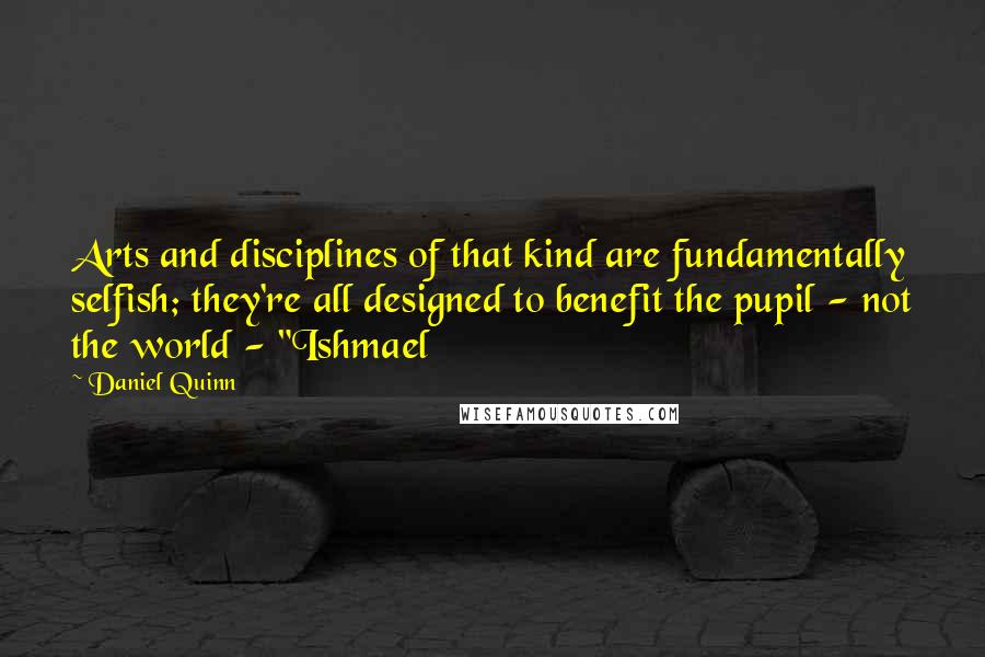 Daniel Quinn Quotes: Arts and disciplines of that kind are fundamentally selfish; they're all designed to benefit the pupil - not the world - "Ishmael