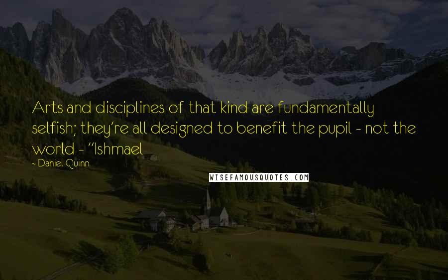 Daniel Quinn Quotes: Arts and disciplines of that kind are fundamentally selfish; they're all designed to benefit the pupil - not the world - "Ishmael