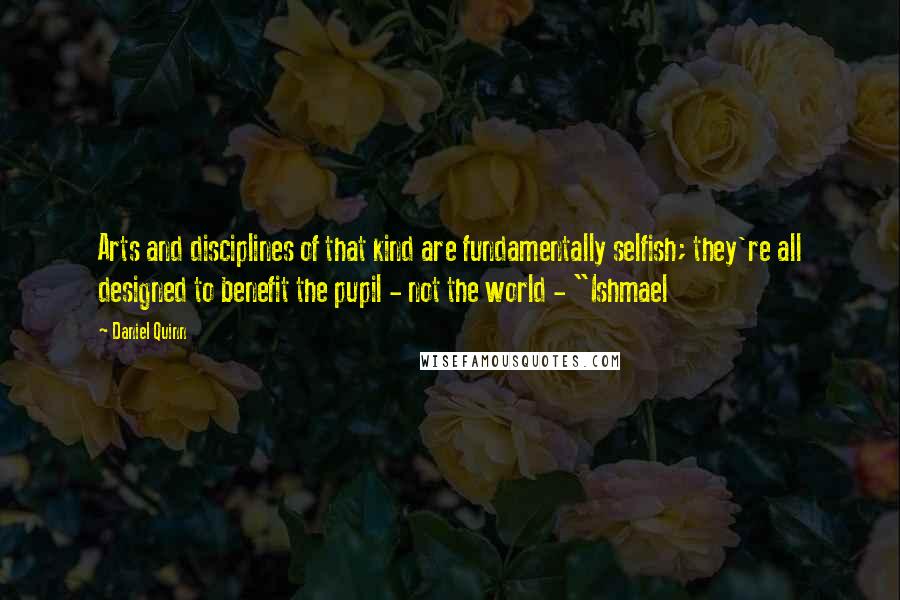Daniel Quinn Quotes: Arts and disciplines of that kind are fundamentally selfish; they're all designed to benefit the pupil - not the world - "Ishmael