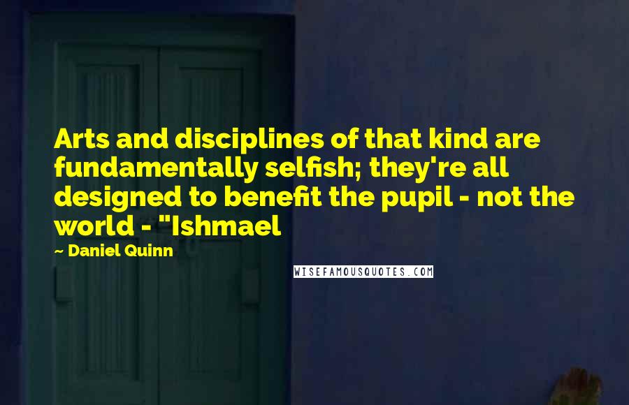Daniel Quinn Quotes: Arts and disciplines of that kind are fundamentally selfish; they're all designed to benefit the pupil - not the world - "Ishmael