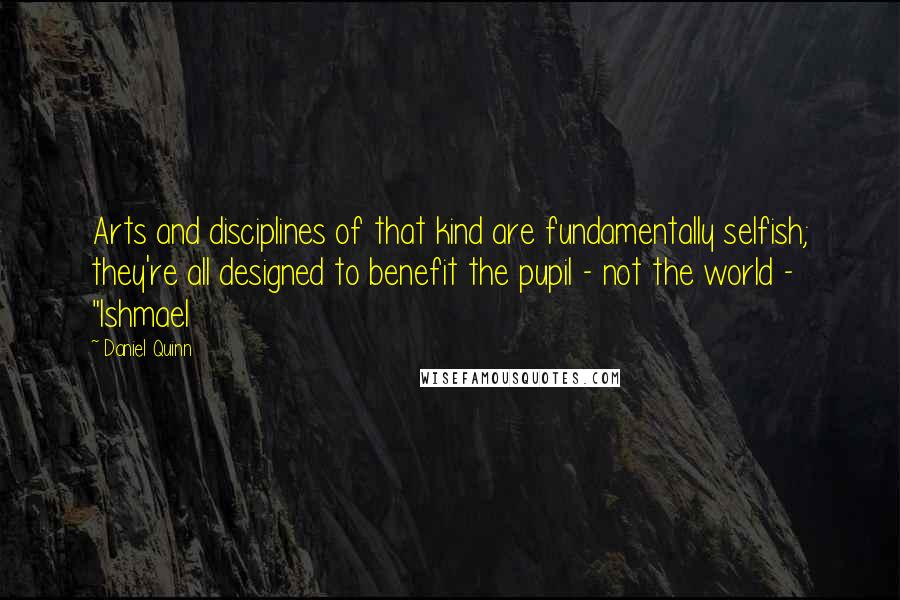 Daniel Quinn Quotes: Arts and disciplines of that kind are fundamentally selfish; they're all designed to benefit the pupil - not the world - "Ishmael