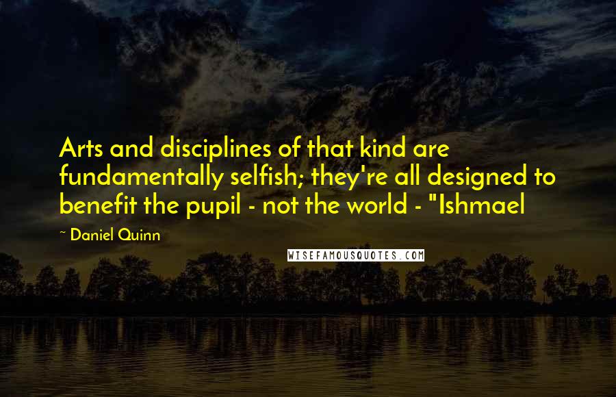 Daniel Quinn Quotes: Arts and disciplines of that kind are fundamentally selfish; they're all designed to benefit the pupil - not the world - "Ishmael
