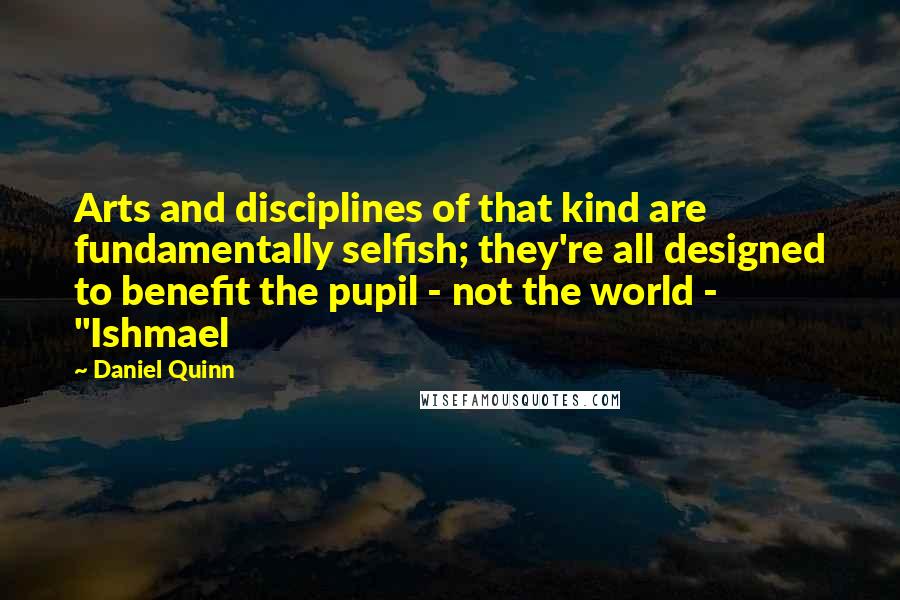 Daniel Quinn Quotes: Arts and disciplines of that kind are fundamentally selfish; they're all designed to benefit the pupil - not the world - "Ishmael