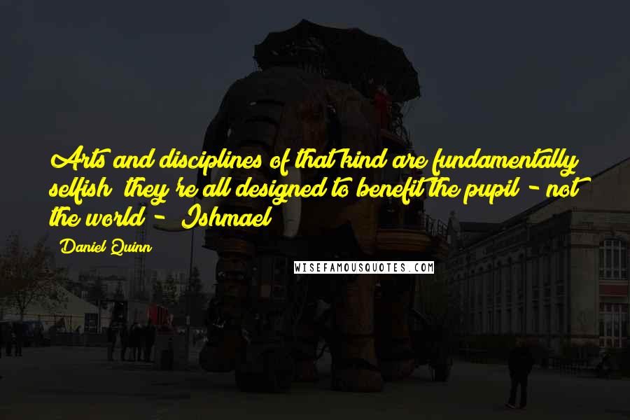 Daniel Quinn Quotes: Arts and disciplines of that kind are fundamentally selfish; they're all designed to benefit the pupil - not the world - "Ishmael