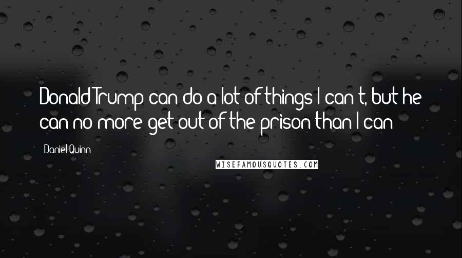 Daniel Quinn Quotes: Donald Trump can do a lot of things I can't, but he can no more get out of the prison than I can