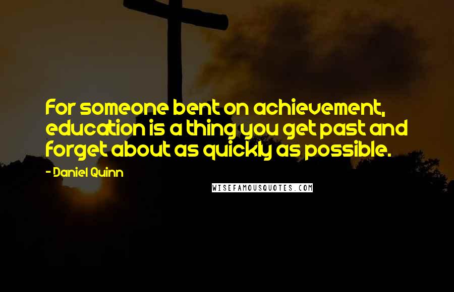Daniel Quinn Quotes: For someone bent on achievement, education is a thing you get past and forget about as quickly as possible.
