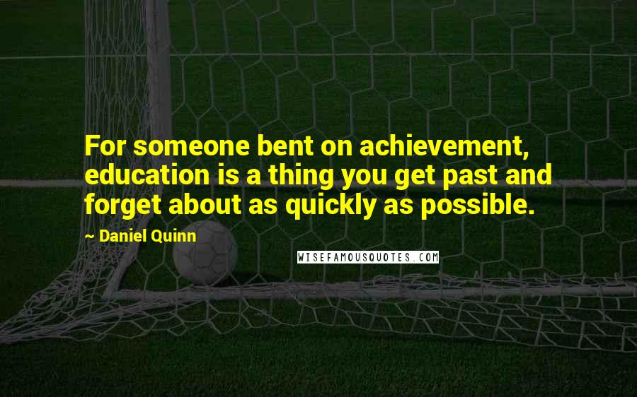 Daniel Quinn Quotes: For someone bent on achievement, education is a thing you get past and forget about as quickly as possible.