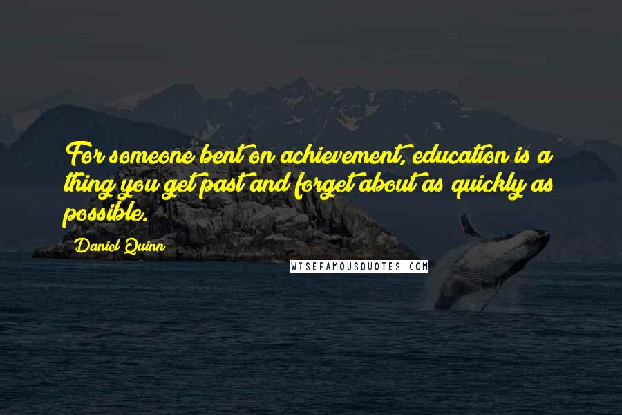 Daniel Quinn Quotes: For someone bent on achievement, education is a thing you get past and forget about as quickly as possible.