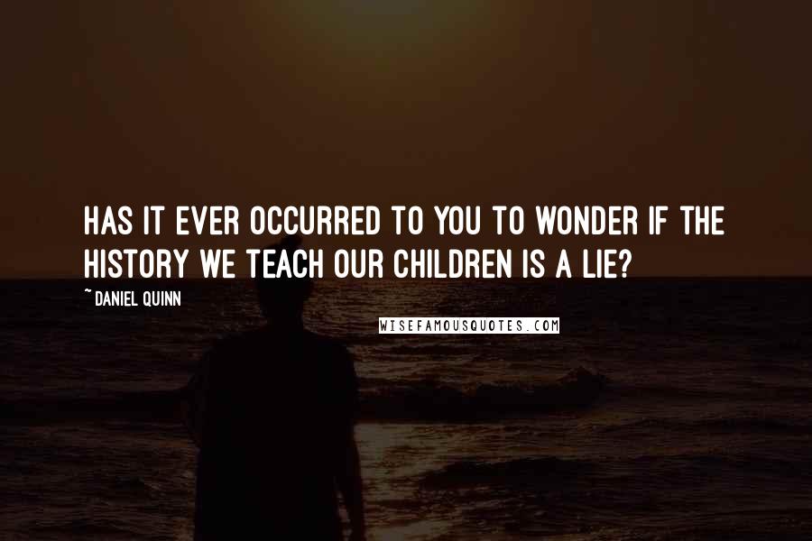 Daniel Quinn Quotes: Has it ever occurred to you to wonder if the history we teach our children is a lie?