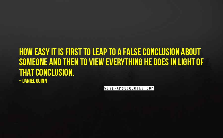 Daniel Quinn Quotes: How easy it is first to leap to a false conclusion about someone and then to view everything he does in light of that conclusion.