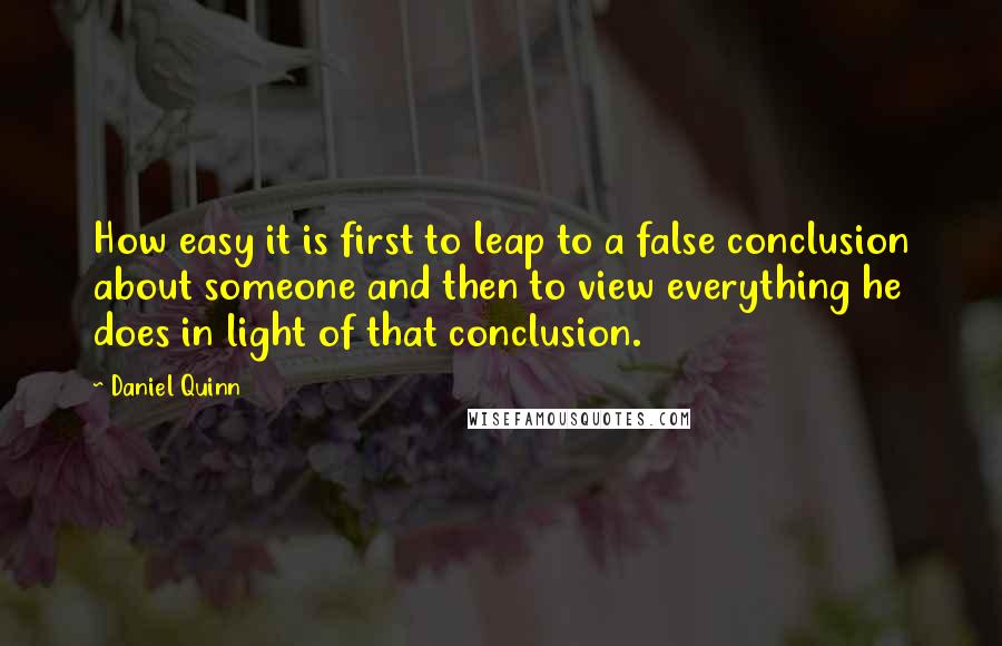 Daniel Quinn Quotes: How easy it is first to leap to a false conclusion about someone and then to view everything he does in light of that conclusion.