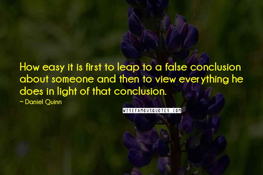 Daniel Quinn Quotes: How easy it is first to leap to a false conclusion about someone and then to view everything he does in light of that conclusion.