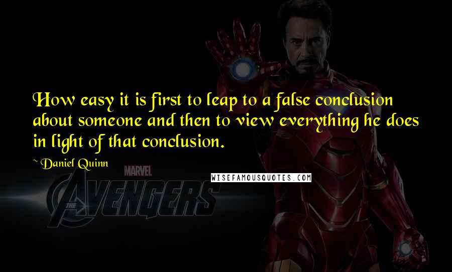 Daniel Quinn Quotes: How easy it is first to leap to a false conclusion about someone and then to view everything he does in light of that conclusion.