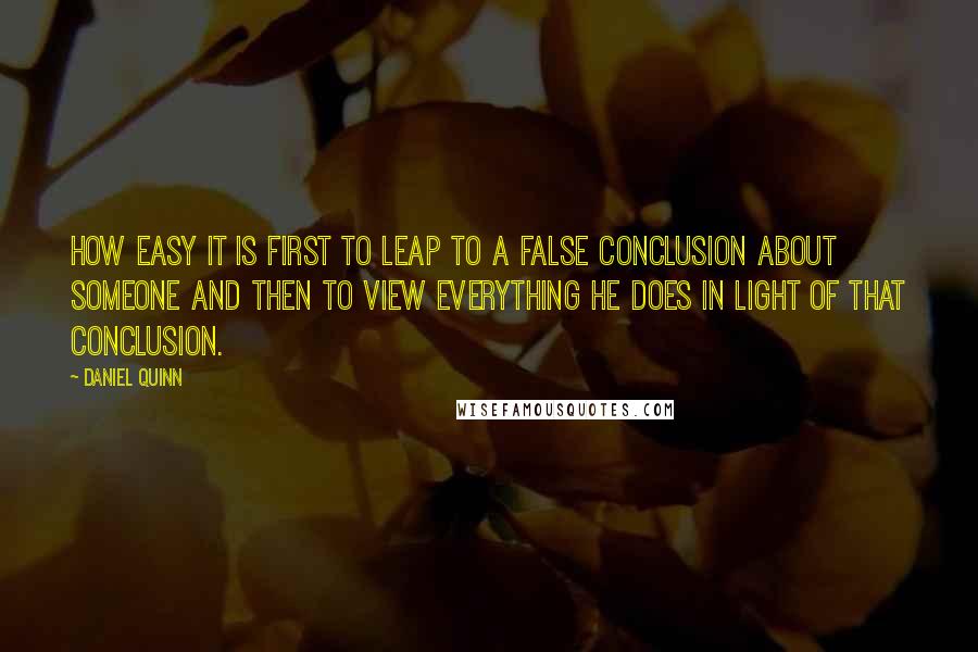 Daniel Quinn Quotes: How easy it is first to leap to a false conclusion about someone and then to view everything he does in light of that conclusion.