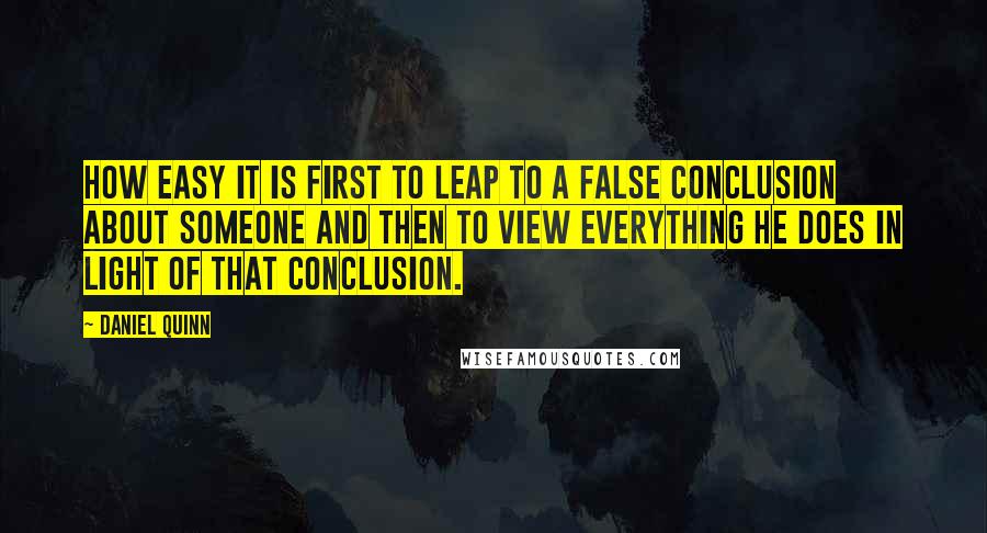 Daniel Quinn Quotes: How easy it is first to leap to a false conclusion about someone and then to view everything he does in light of that conclusion.