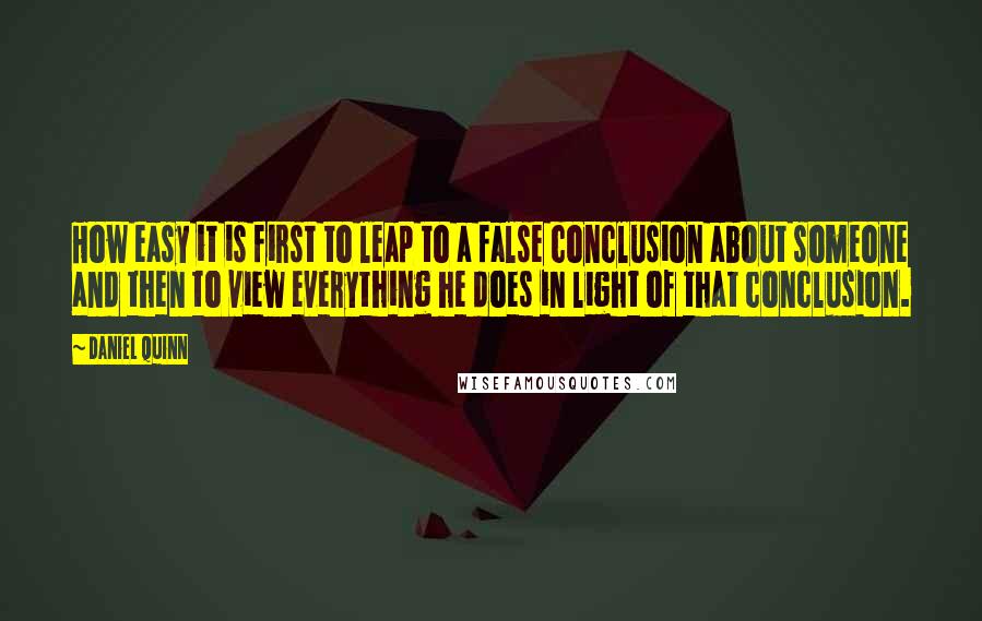 Daniel Quinn Quotes: How easy it is first to leap to a false conclusion about someone and then to view everything he does in light of that conclusion.