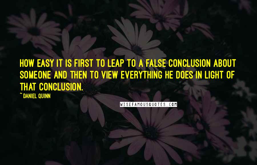 Daniel Quinn Quotes: How easy it is first to leap to a false conclusion about someone and then to view everything he does in light of that conclusion.