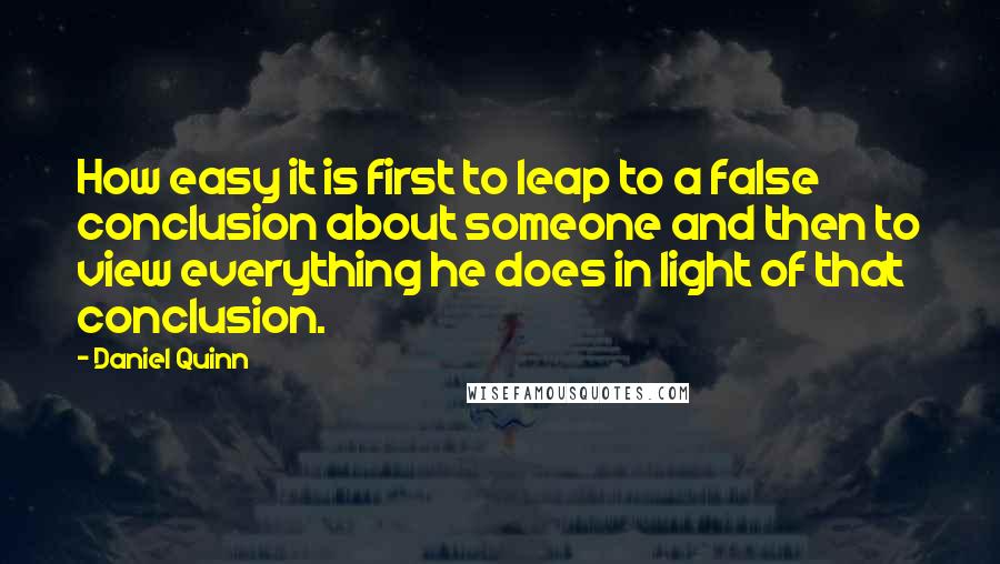 Daniel Quinn Quotes: How easy it is first to leap to a false conclusion about someone and then to view everything he does in light of that conclusion.