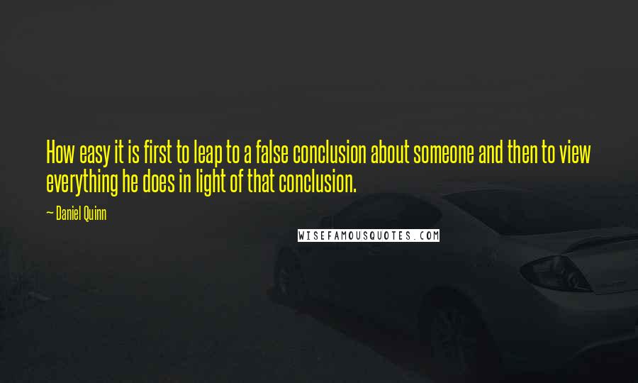 Daniel Quinn Quotes: How easy it is first to leap to a false conclusion about someone and then to view everything he does in light of that conclusion.