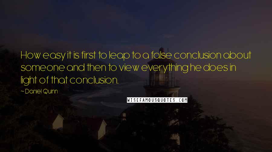 Daniel Quinn Quotes: How easy it is first to leap to a false conclusion about someone and then to view everything he does in light of that conclusion.