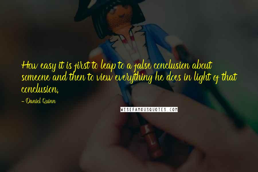 Daniel Quinn Quotes: How easy it is first to leap to a false conclusion about someone and then to view everything he does in light of that conclusion.