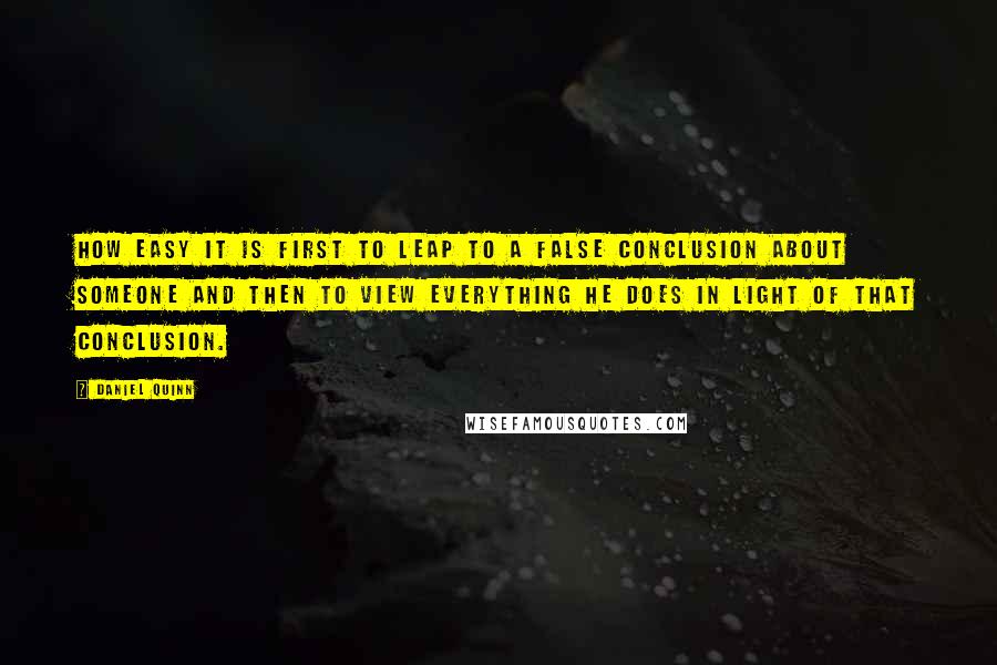 Daniel Quinn Quotes: How easy it is first to leap to a false conclusion about someone and then to view everything he does in light of that conclusion.