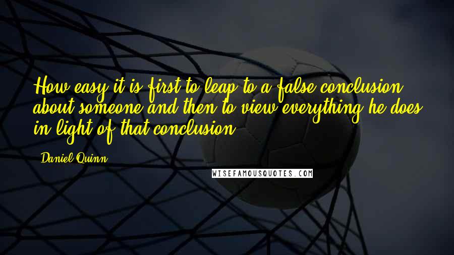 Daniel Quinn Quotes: How easy it is first to leap to a false conclusion about someone and then to view everything he does in light of that conclusion.