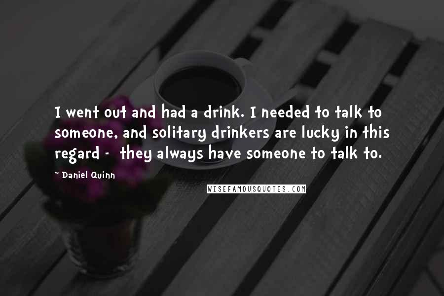 Daniel Quinn Quotes: I went out and had a drink. I needed to talk to someone, and solitary drinkers are lucky in this regard -  they always have someone to talk to.