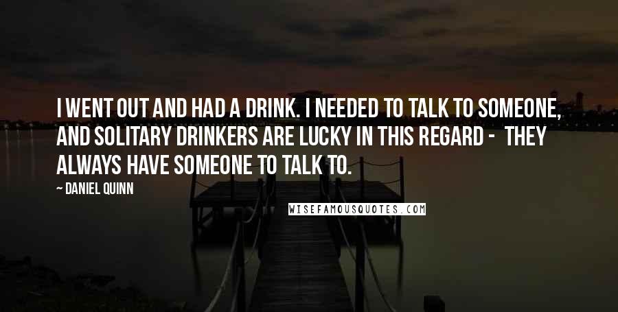 Daniel Quinn Quotes: I went out and had a drink. I needed to talk to someone, and solitary drinkers are lucky in this regard -  they always have someone to talk to.