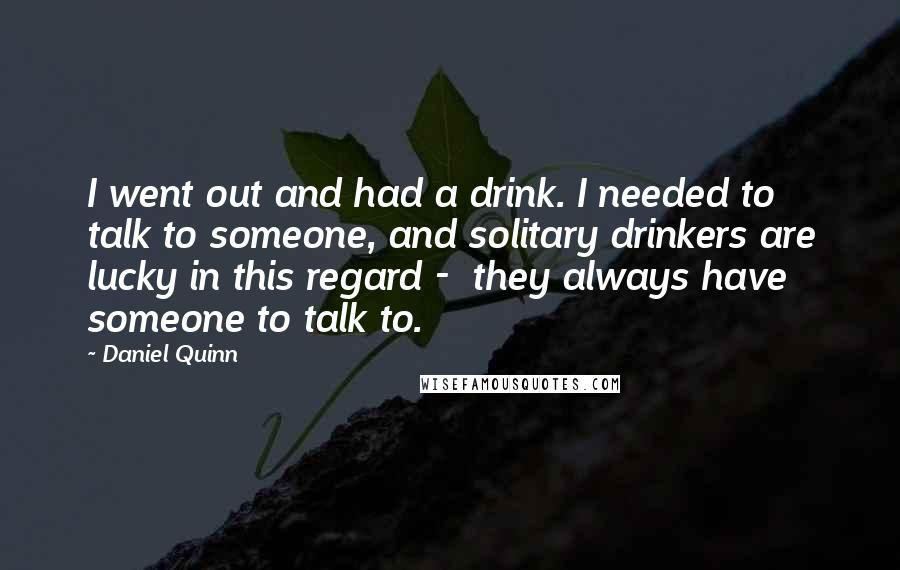 Daniel Quinn Quotes: I went out and had a drink. I needed to talk to someone, and solitary drinkers are lucky in this regard -  they always have someone to talk to.