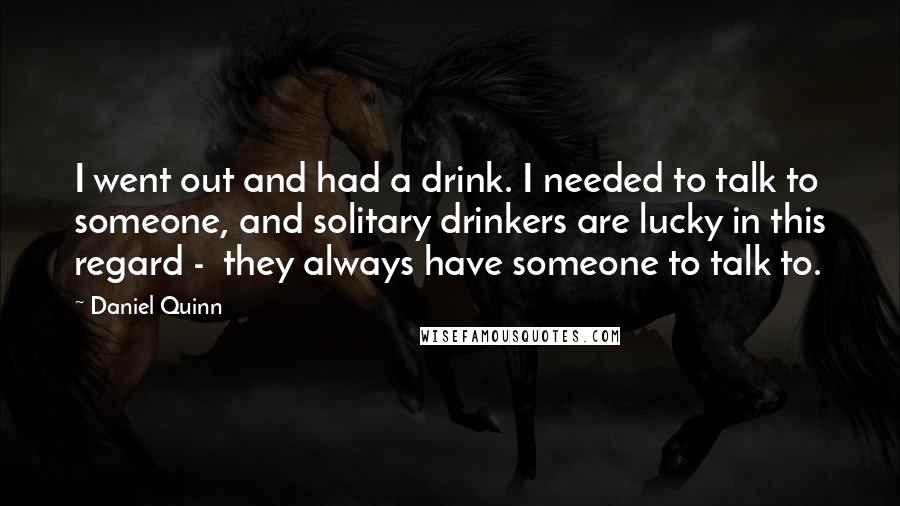 Daniel Quinn Quotes: I went out and had a drink. I needed to talk to someone, and solitary drinkers are lucky in this regard -  they always have someone to talk to.