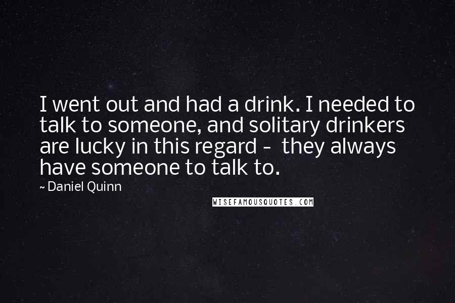 Daniel Quinn Quotes: I went out and had a drink. I needed to talk to someone, and solitary drinkers are lucky in this regard -  they always have someone to talk to.
