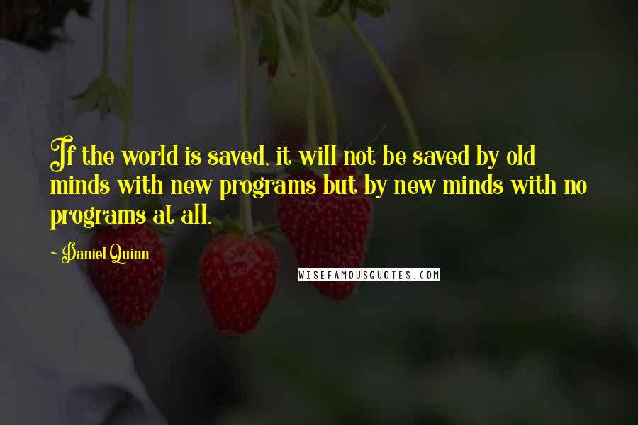 Daniel Quinn Quotes: If the world is saved, it will not be saved by old minds with new programs but by new minds with no programs at all.