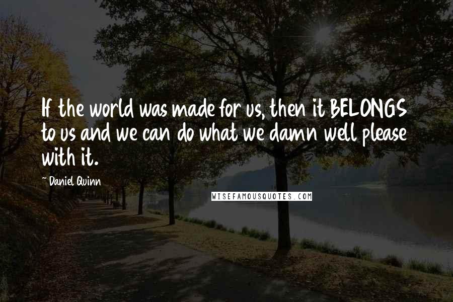 Daniel Quinn Quotes: If the world was made for us, then it BELONGS to us and we can do what we damn well please with it.