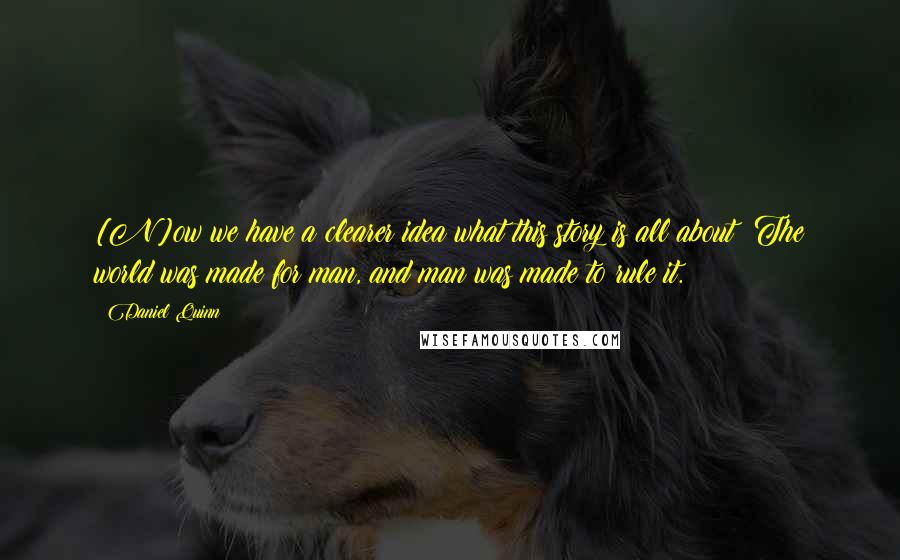 Daniel Quinn Quotes: [N]ow we have a clearer idea what this story is all about: The world was made for man, and man was made to rule it.