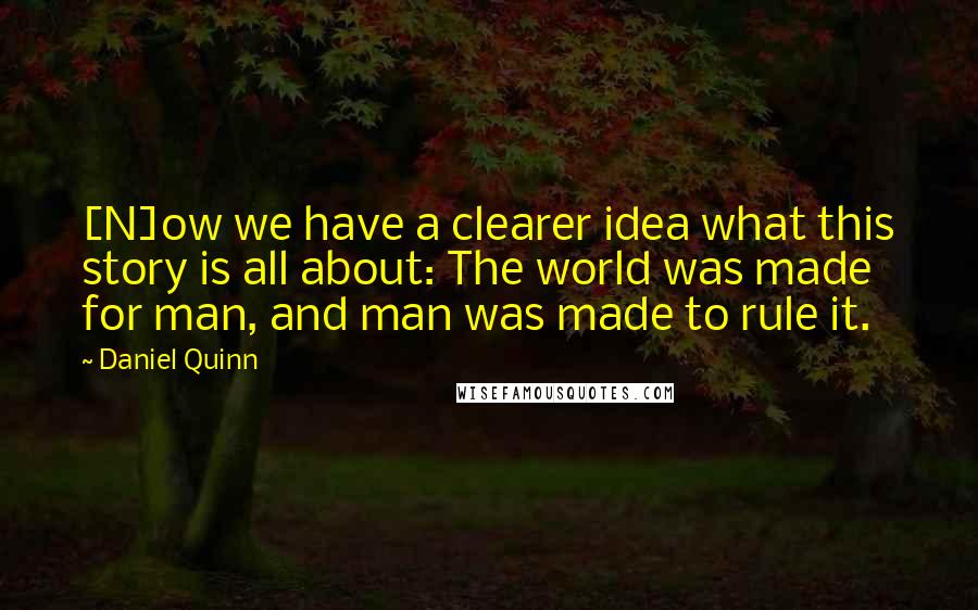 Daniel Quinn Quotes: [N]ow we have a clearer idea what this story is all about: The world was made for man, and man was made to rule it.