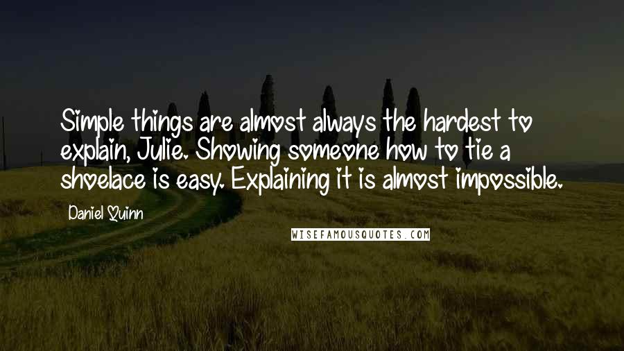 Daniel Quinn Quotes: Simple things are almost always the hardest to explain, Julie. Showing someone how to tie a shoelace is easy. Explaining it is almost impossible.