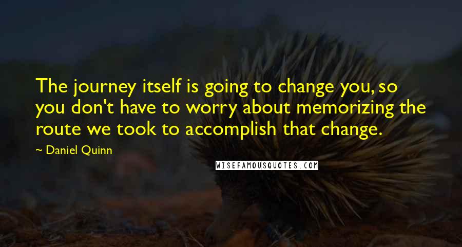 Daniel Quinn Quotes: The journey itself is going to change you, so you don't have to worry about memorizing the route we took to accomplish that change.