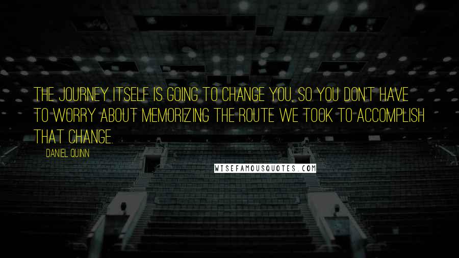 Daniel Quinn Quotes: The journey itself is going to change you, so you don't have to worry about memorizing the route we took to accomplish that change.