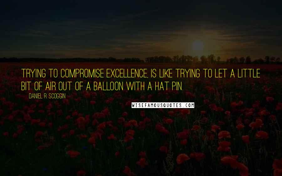 Daniel R. Scoggin Quotes: Trying to compromise EXCELLENCE, is like trying to let a little bit of air out of a balloon with a hat pin.