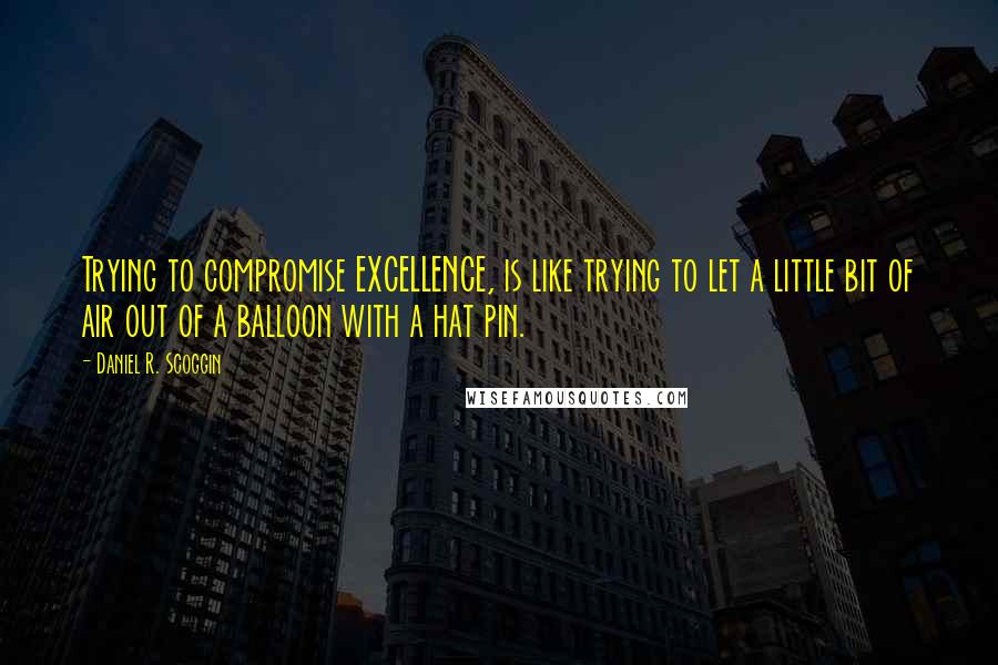 Daniel R. Scoggin Quotes: Trying to compromise EXCELLENCE, is like trying to let a little bit of air out of a balloon with a hat pin.