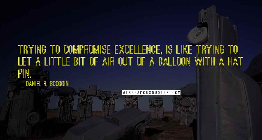 Daniel R. Scoggin Quotes: Trying to compromise EXCELLENCE, is like trying to let a little bit of air out of a balloon with a hat pin.