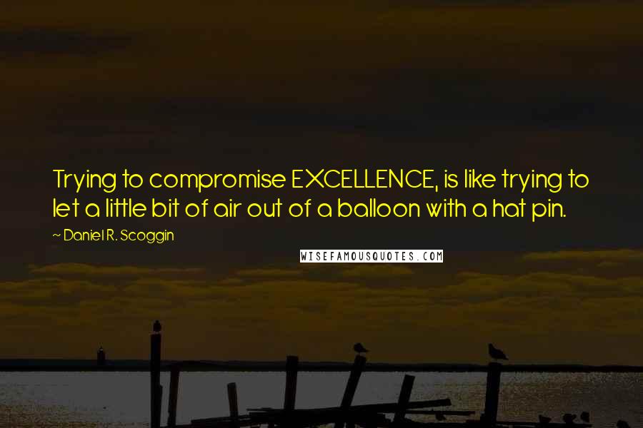 Daniel R. Scoggin Quotes: Trying to compromise EXCELLENCE, is like trying to let a little bit of air out of a balloon with a hat pin.