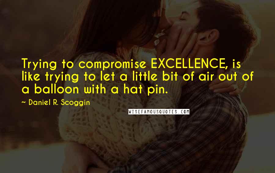 Daniel R. Scoggin Quotes: Trying to compromise EXCELLENCE, is like trying to let a little bit of air out of a balloon with a hat pin.