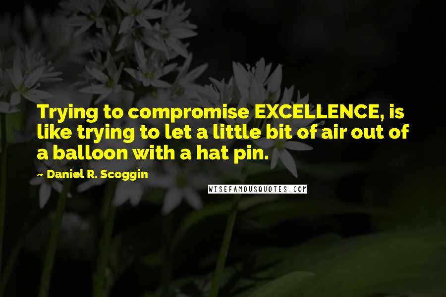 Daniel R. Scoggin Quotes: Trying to compromise EXCELLENCE, is like trying to let a little bit of air out of a balloon with a hat pin.