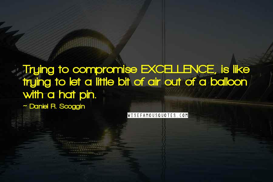 Daniel R. Scoggin Quotes: Trying to compromise EXCELLENCE, is like trying to let a little bit of air out of a balloon with a hat pin.