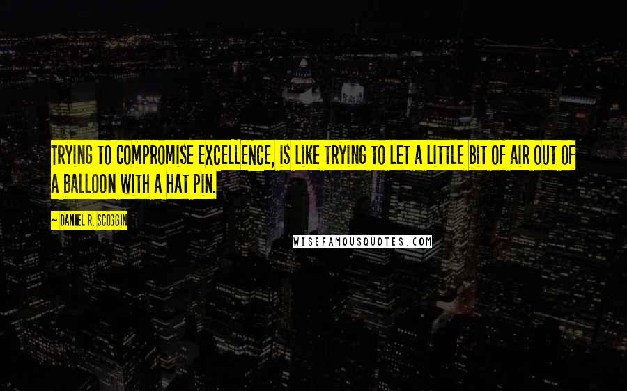 Daniel R. Scoggin Quotes: Trying to compromise EXCELLENCE, is like trying to let a little bit of air out of a balloon with a hat pin.